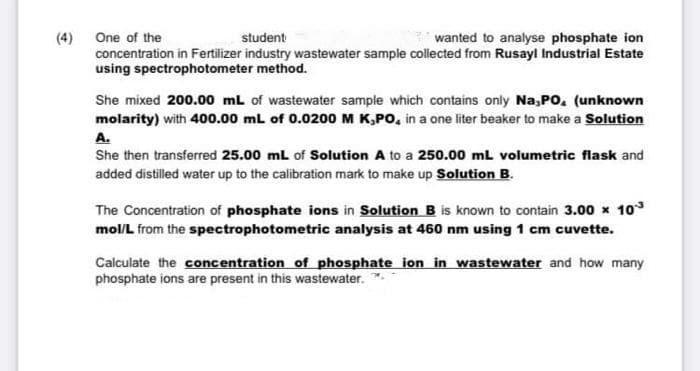 (4) One of the
concentration in Fertilizer industry wastewater sample collected from Rusayl Industrial Estate
using spectrophotometer method.
student
wanted to analyse phosphate ion
She mixed 200.00 mL of wastewater sample which contains only Na,Po, (unknown
molarity) with 400.00 mL of 0.0200 M K,PO, in a one liter beaker to make a Solution
A.
She then transferred 25.00 ml of Solution A to a 250.00 ml volumetric flask and
added distilled water up to the calibration mark to make up Solution B.
The Concentration of phosphate ions in Solution B is known to contain 3.00 x 10
mol/L from the spectrophotometric analysis at 460 nm using 1 cm cuvette.
Calculate the concentration of phosphate ion in wastewater and how many
phosphate ions are present in this wastewater.
