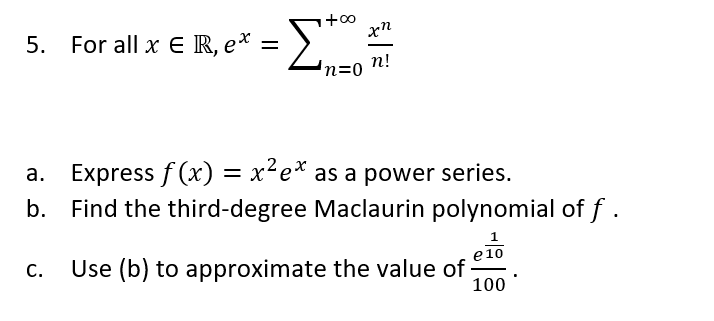 = >
Σ
5.
For all x E R, e*
п!
Express f (x) = x²e* as a power series.
b. Find the third-degree Maclaurin polynomial of f .
а.
C.
Use (b) to approximate the value of
e10
100
