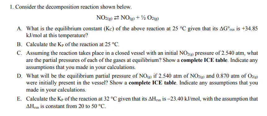 1. Consider the decomposition reaction shown below.
NO2(8) 2 NO(g) + ½ O2(g)
A. What is the equilibrium constant (Kc) of the above reaction at 25 °C given that its AG°xn is +34.85
kJ/mol at this temperature?
B. Calculate the Kp of the reaction at 25 °C.
C. Assuming the reaction takes place in a closed vessel with an initial NO2(e) pressure of 2.540 atm, what
are the partial pressures of each of the gases at equilibrium? Show a complete ICE table. Indicate any
assumptions that you made in your calculations.
D. What will be the equilibrium partial pressure of NOe) if 2.540 atm of NOz(e) and 0.870 atm of O2(g)
were initially present in the vessel? Show a complete ICE table. Indicate any assumptions that you
made in your calculations.
E. Calculate the Kp of the reaction at 32 °C given that its AHxn is –23.40 kJ/mol, with the assumption that
AHrxn is constant from 20 to 50 °C.
