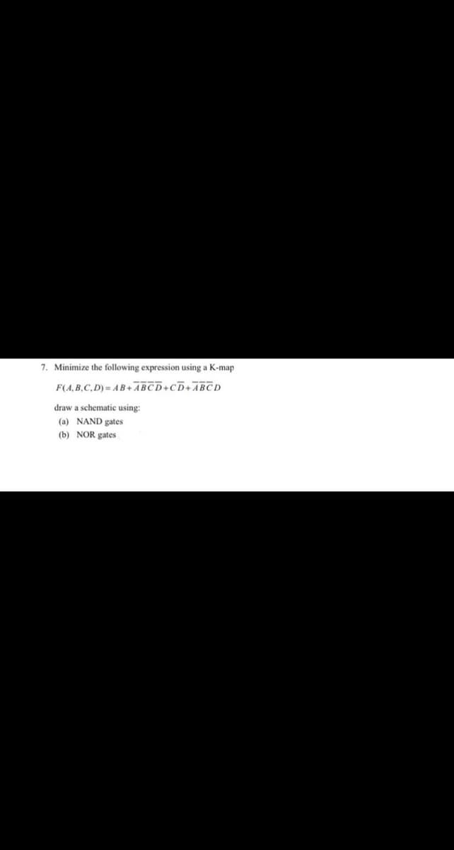 7. Minimize the following expression using a K-map
F(A, B,C, D) = AB+ABCD+CD+ABCD
draw a schematic using:
(a) NAND gates
(b) NOR gates
