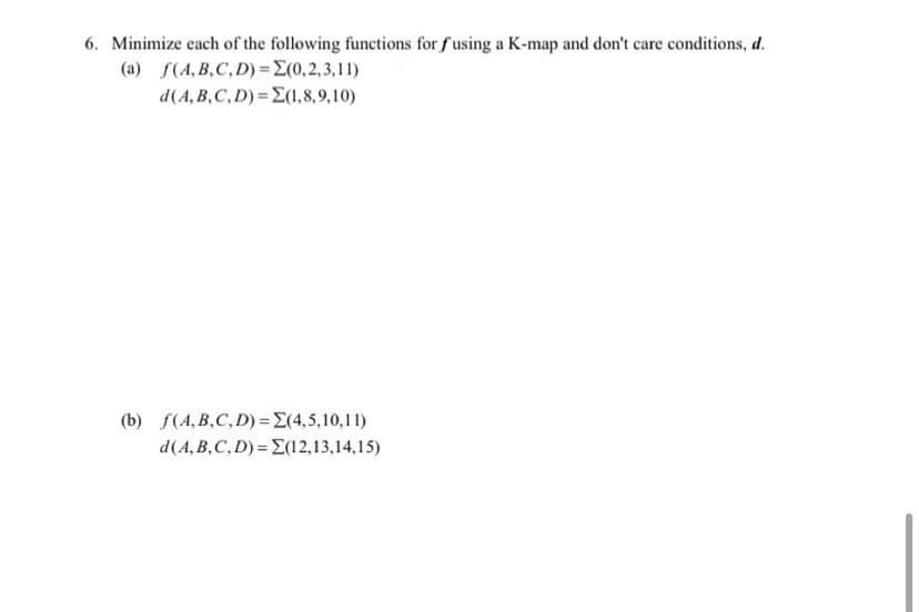 6. Minimize each of the following functions for fusing a K-map and don't care conditions, d.
(a) S(A, B,C, D) =E(0, 2, 3,11)
d(A, B,C, D)= E(1,8,9,10)
(b) f(A, B,C, D)=E(4,5,10,11)
d(A, B,C, D) = E(12,13,14,15)
