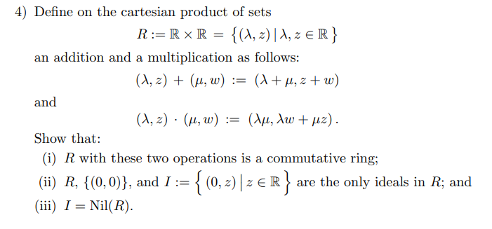 4) Define on the cartesian product of sets
{(A, 2) | A, 2 € R }
R:= R x R
an addition and a multiplication as follows:
(A, z) + (µ, w) := (X+µ, z + w)
and
( λ, 2) . ( μ w) :(Αμ, λω + μ2) .
Show that:
(i) R with these two operations is a commutative ring;
(ii) R, {(0,0)}, and I := { (0, 2)| z ER} are the only ideals in R; and
(0, 2) ) z €
(iii) I = Nil(R).
