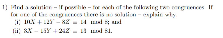 1) Find a solution – if possible – for each of the following two congruences. If
for one of the congruences there is no solution – explain why.
(i) 10X + 12Y – 8Z = 14 mod 8; and
-
(ii) 3X – 15Y + 24Z = 13 mod 81.
