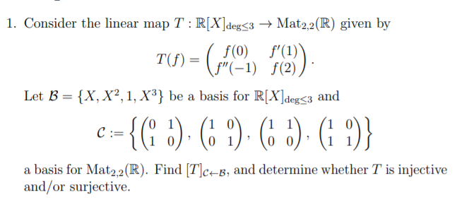 1. Consider the linear map T : R[X]deg<3 –→ Mat2,2(R) given by
T(f) =
f(0) f'(1)
(f"(-1) f(2)
$(2) ).
Let B = {X, X², 1, X³} be a basis for R[X]deg<3 and
-{( :). (; ?) - (: )- (: )}
:=
1 1
a basis for Mat2,2 (R). Find [T]c+B, and determine whether T is injective
and/or surjective.
