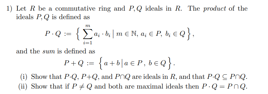 1) Let R be a commutative ring and P, Q ideals in R. The product of the
ideals P, Q is defined as
т
P.Q :=
{E«; •b;| m € N, a; € P, b; € Q } ,
i=1
and the sum is defined as
{a+6|a € P, b€Q}.
P+Q :=
(i) Show that P.Q, P+Q, and PNQ are ideals in R, and that P·Q C PNQ.
(ii) Show that if P + Q and both are maximal ideals then P ·Q = PNQ.
