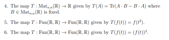 4. The map T : Mat,,n(R) → R given by T(A) = Tr(A·B – B · A) where
Be Mat,,n (R) is fixed.
5. The map T : Fun(R, R) → Fun(R, R) given by T(f(t)) = f(t²).
6. The map T : Fun(IR, R) → Fun(R, R) given by T(f(t)) = (ƒ(t))².
