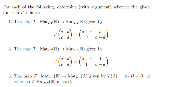 For each of the following, determine (with argument) whether the given
function T is linear.
1. The map T : Mat,2(R) → Mat2,2(R) given by
a+c
a b
T
c d
d
a - d
2. The map T : Mat2,2(R) → Mat2,2(R) given by
"(: ) = (":" .'-)
a b
T
a +c
a –d,
).
1
3. The map T : Mat,,m(R) → Mat,,n (R) given by T(A) = A · B – B · A
where Be Mat,n,n(R) is fixed.
