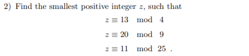 2) Find the smallest positive integer z, such that
z = 13 mod 4
z = 20 mod 9
z = 11 mod 25 .
