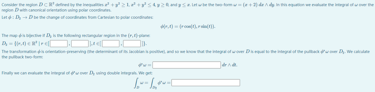 Consider the region DCR² defined by the inequalities x? + y? > 1, x² + y² < 4, y > 0, and y < r. Let w be the two-form w = (x + 2) dx A dy. In this equation we evaluate the integral of w over the
region D with canonical orientation using polar coordinates.
Let ø : D2 → D be the change of coordinates from Cartesian to polar coordinates:
$(r, t) = (r cos(t),r sin(t)).
The map ø is bijective if D2 is the following rectangular region in the (r, t)-plane:
D2 = {(r, t) E R² | r E[|
], t €[
1}.
The transformation o is orientation-preserving (the determinant of its Jacobian is positive), and so we know that the integral of w over D is equal to the integral of the pullback o*w over D2. We calculate
the pullback two-form:
O*w =
dr A dt.
Finally we can evaluate the integral of o*w over D2 using double integrals. We get:
W =
$*w =
