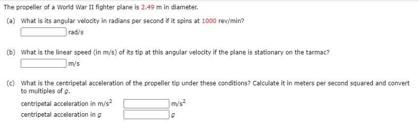 The propeller of a World War II fighter plane is 2.49 m in diameter.
(a) What is its angular velocity in radians per second if it spins at 1000 rev/min?
|rad/s
(b) What is the linear speed (in m/s) of its tip at this angular velocity if the plane is stationary on the tarmac?
|m/s
(c) What is the centripetal acceleration of the propeller tip under these conditions? Calculate it in meters per second squared and convert
to multiples of g.
centripetal acceleration in m/s?
m/s²
centripetal acceleration in g
