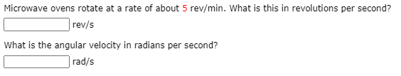 Microwave ovens rotate at a rate of about 5 rev/min. What is this in revolutions per second?
|rev/s
What is the angular velocity in radians per second?
|rad/s
