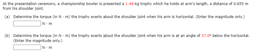 At the presentation ceremony, a championship bowler is presented a 1.44-kg trophy which he holds at arm's length, a distance of 0.655 m
from his shoulder joint.
(a) Determine the torque (in N - m) the trophy exerts about the shoulder joint when his arm is horizontal. (Enter the magnitude only.)
|N•m
(b) Determine the torque (in N · m) the trophy exerts about the shoulder joint when his arm is at an angle of 37.0° below the horizontal.
(Enter the magnitude only.)
N. m
