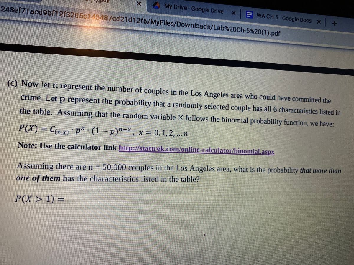 AMy Drive- Google Drive
WA CH 5-Google Docs X
248ef71acd9bf12f3785c145487cd21d12f6/MyFiles/Downloads/Lab%20Ch-5%20(1).pdf
(c) Now let n represent the number of couples in the Los Angeles area who could have committed the
crime. Let p represent the probability that a randomly selected couple has all 6 characteristics listed in
the table. Assuming that the random variable X follows the binomial probability function, we have:
P(X) = Cnx) p* (1 – p)"-*, x = 0,1,2, ... n
Note: Use the calculator link http://stattrek.com/online-calculator/binomial.aspx
Assuming there are n = 50,000 couples in the Los Angeles area, what is the probability that more than
one of them has the characteristics listed in the table?
P(X> 1) =
