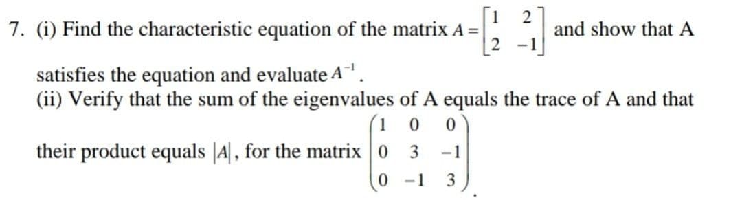 7. (i) Find the characteristic equation of the matrix A =
2
and show that A
satisfies the equation and evaluate A.
(ii) Verify that the sum of the eigenvalues of A equals the trace of A and that
(1 0
their product equals |A|, for the matrix 0 3
-1
0 1
