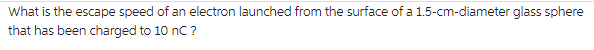 What is the escape speed of an electron launched from the surface of a 1.5-cm-diameter glass sphere
that has been charged to 10 nC ?