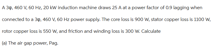 A 30, 460 V, 60 Hz, 20 kW induction machine draws 25 A at a power factor of 0.9 lagging when
connected to a 30, 460 V, 60 Hz power supply. The core loss is 900 W, stator copper loss is 1100 W,
rotor copper loss is 550 W, and friction and winding loss is 300 W. Calculate
(a) The air gap power, Pag.