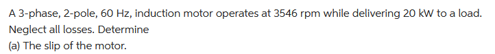 A 3-phase, 2-pole, 60 Hz, induction motor operates at 3546 rpm while delivering 20 kW to a load.
Neglect all losses. Determine
(a) The slip of the motor.