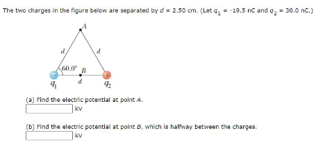 The two charges in the figure below are separated by d = 2.50 cm. (Let g₁ = -19.5 nC and q₂ = 30.0 nC.)
60.0⁰ B
9
92
(a) Find the electric potential at point A.
kv
(b) Find the electric potential at point B, which is halfway between the charges.
kv