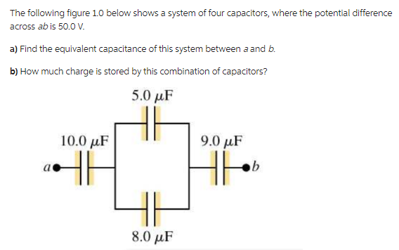 The following figure 1.0 below shows a system of four capacitors, where the potential difference
across ab is 50.0 V.
a) Find the equivalent capacitance of this system between a and b.
b) How much charge is stored by this combination of capacitors?
5.0 με
a
10.0 μF
9.0μF
b
H6
IH
8.0 μF