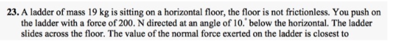 23. A ladder of mass 19 kg is sitting on a horizontal floor, the floor is not frictionless. You push on
the ladder with a force of 200. N directed at an angle of 10. below the horizontal. The ladder
slides across the floor. The value of the normal force exerted on the ladder is closest to