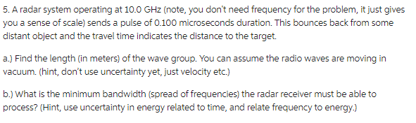 5. A radar system operating at 10.0 GHz (note, you don't need frequency for the problem, it just gives
you a sense of scale) sends a pulse of 0.100 microseconds duration. This bounces back from some
distant object and the travel time indicates the distance to the target.
a.) Find the length (in meters) of the wave group. You can assume the radio waves are moving in
vacuum. (hint, don't use uncertainty yet, just velocity etc.)
b.) What is the minimum bandwidth (spread of frequencies) the radar receiver must be able to
process? (Hint, use uncertainty in energy related to time, and relate frequency to energy.)