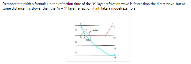 Demonstrate (with a formula) in the refraction time of the "n" layer refraction wave is faster than the direct wave, but at
some distance it is slower than the "n + 1" layer refraction (hint: take a model/example)
hl
alpha
v2
betta
