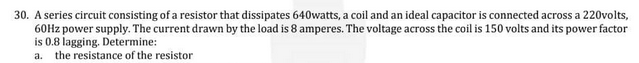 30. A series circuit consisting of a resistor that dissipates 640watts, a coil and an ideal capacitor is connected across a 220volts,
60Hz power supply. The current drawn by the load is 8 amperes. The voltage across the coil is 150 volts and its power factor
is 0.8 lagging. Determine:
a. the resistance of the resistor