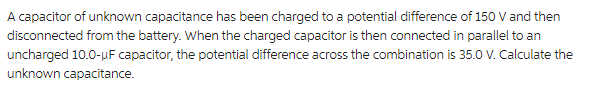 A capacitor of unknown capacitance has been charged to a potential difference of 150 V and then
disconnected from the battery. When the charged capacitor is then connected in parallel to an
uncharged 10.0-µF capacitor, the potential difference across the combination is 35.0 V. Calculate the
unknown capacitance.