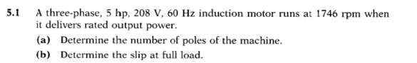 5.1
A three-phase, 5 hp, 208 V, 60 Hz induction motor runs at 1746 rpm when
it delivers rated output power.
(a) Determine the number of poles of the machine.
(b) Determine the slip at full load.