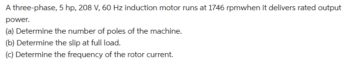 A three-phase, 5 hp, 208 V, 60 Hz induction motor runs at 1746 rpmwhen it delivers rated output
power.
(a) Determine the number of poles of the machine.
(b) Determine the slip at full load.
(c) Determine the frequency of the rotor current.