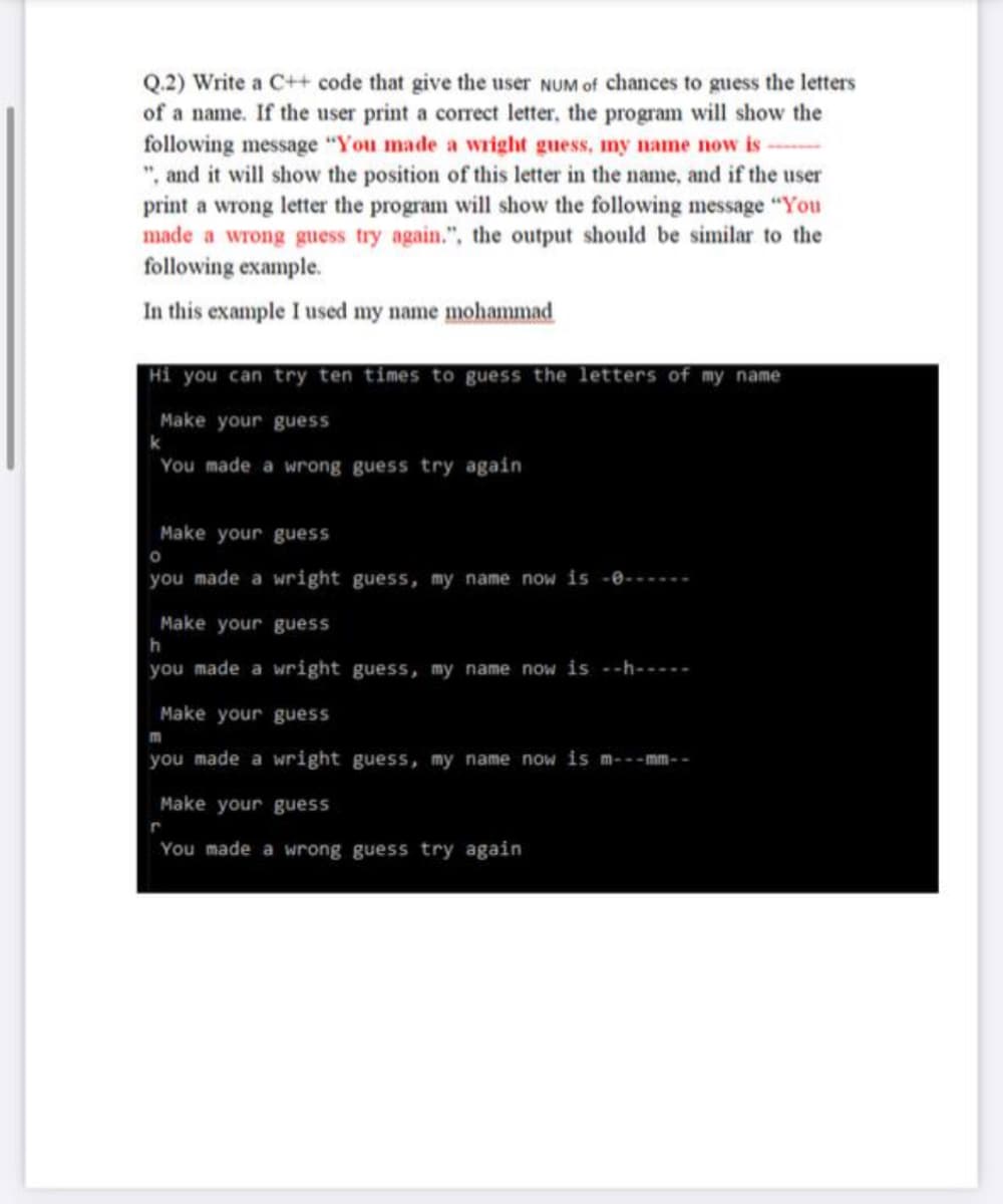 Q.2) Write a C++ code that give the user NUM of chances to guess the letters
of a name. If the user print a corect letter, the program will show the
following message "You made a wright guess, my name now is
", and it will show the position of this letter in the name, and if the user
print a wrong letter the program will show the following message "You
made a wrong guess try again.", the output should be similar to the
following example.
In this example I used my name mohammad
Hi you can try ten times to guess the letters of my name
Make your guess
You made a wrong guess try again
Make yourguess
you made a wright guess, my name now is -0------
Make your guess
h
you made a wright guess, my name now is --h-----
Make your guess
m
you made a wright guess, my name now is m-- - mm- -
Make your guess
You made a wrong guess try again
