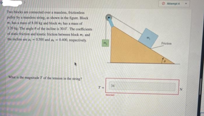 Two blocks are connected over a massless, frictionless
pulley by a massless string, as shown in the figure. Block
my has a mass of 8.00 kg and block m₂ has a mass of
3.20 kg. The angle of the incline is 30.0". The coefficients
of static friction and kinetic friction between block my and
the incline are 4,-0.500 and 0.400, respectively.
What is the magnitude 7 of the tension in the string?
m₂
T=
34
Incorrect
Attempt 4
Friction
N