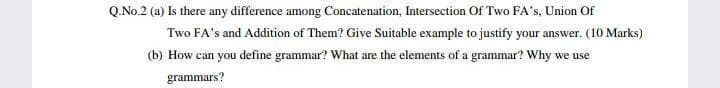 Q.No.2 (a) Is there any difference among Concatenation, Intersection Of Two FA's, Union Of
Two FA's and Addition of Them? Give Suitable example to justify your answer. (10 Marks)
(b) How can you define grammar? What are the elements of a grammar? Why we use
grammars?