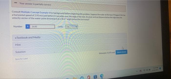 Your answer is partially correct.
Consult Multiple-Concept Example 4 for background before beginning this problem Soppose the water at the top of Niagara Falls han
a horizontal speed of 2.93 m/s just before it cascades over the edge of the falls. At what vertical distance below the edge does the
velocity vector of the water point downward at a 38.6* angle below the horizontal?
Number
26.83
Units
m
eTextbook and Media
Hint
Solution
Attempts 4 of 5 used SANT
Save for Lar
980
HOTP
