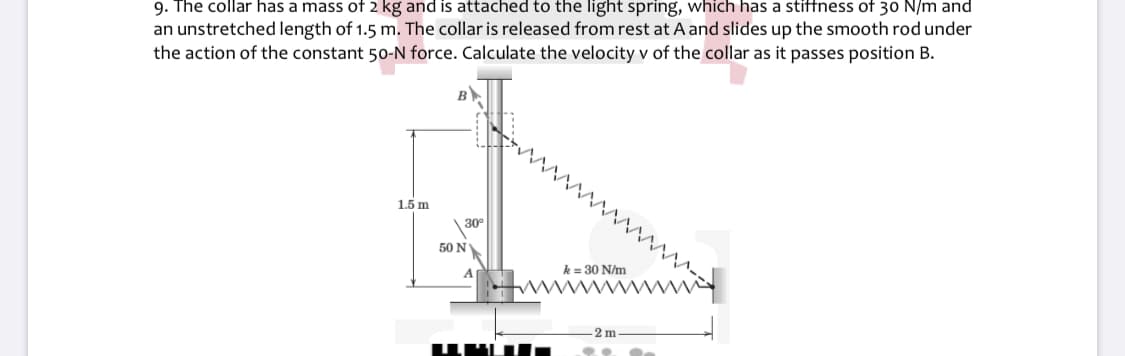 9. The collar has a mass of 2 kg and is attached to the light spring, which has a stiffness of 30 N/m and
an unstretched length of 1.5 m. The collar is released from rest at A and slides up the smooth rod under
the action of the constant 50-N force. Calculate the velocity v of the collar as it passes position B.
B
1.5 m
30
50 NY
k = 30 N/m
-2 m
