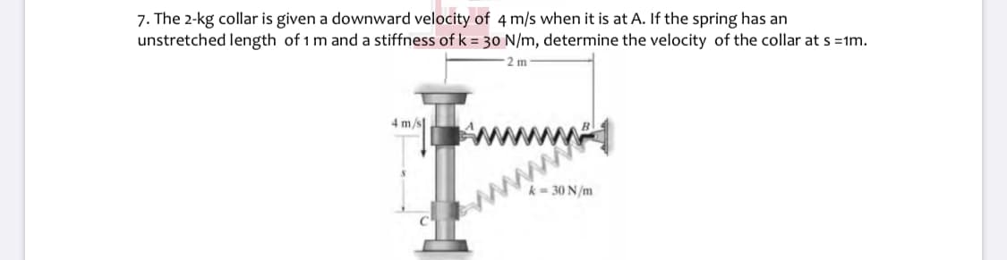 7. The 2-kg collar is given a downward velocity of 4 m/s when it is at A. If the spring has an
unstretched length of 1 m and a stiffness of k = 30 N/m, determine the velocity of the collar at s =1m.
2 m
4 m/s
wwww
= 30 N/m
