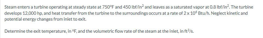 Steam enters a turbine operating at steady state at 750°F and 450 lbf/in² and leaves as a saturated vapor at 0.8 lbf/in². The turbine
develops 12,000 hp, and heat transfer from the turbine to the surroundings occurs at a rate of 2 x 106 Btu/h. Neglect kinetic and
potential energy changes from inlet to exit.
Determine the exit temperature, in °F, and the volumetric flow rate of the steam at the inlet, in ft³/s.