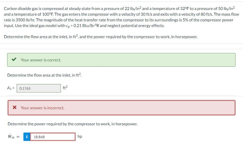 Carbon dioxide gas is compressed at steady state from a pressure of 22 lb/in² and a temperature of 32°F to a pressure of 50 lb/in²
and a temperature of 100°F. The gas enters the compressor with a velocity of 30 ft/s and exits with a velocity of 80 ft/s. The mass flow
rate is 3500 lb/hr. The magnitude of the heat transfer rate from the compressor to its surroundings is 5% of the compressor power
input. Use the ideal gas model with cp = 0.21 Btu/lb-ºR and neglect potential energy effects.
Determine the flow area at the inlet, in ft², and the power required by the compressor to work, in horsepower.
Your answer is correct.
Determine the flow area at the inlet, in ft².
A1 = 0.1765
* Your answer is incorrect.
Determine the power required by the compressor to work, in horsepower.
Win
i 18.868
hp