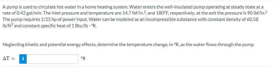 A pump is used to circulate hot water in a home heating system. Water enters the well-insulated pump operating at steady state at a
rate of 0.42 gal/min. The inlet pressure and temperature are 14.7 lbf/in.2, and 180°F, respectively; at the exit the pressure is 90 lbf/in.²
The pump requires 1/25 hp of power input. Water can be modeled as an incompressible substance with constant density of 60.58
lb/ft3 and constant specific heat of 1 Btu/lb. °R.
Neglecting kinetic and potential energy effects, determine the temperature change, in °R, as the water flows through the pump.
AT =
°R