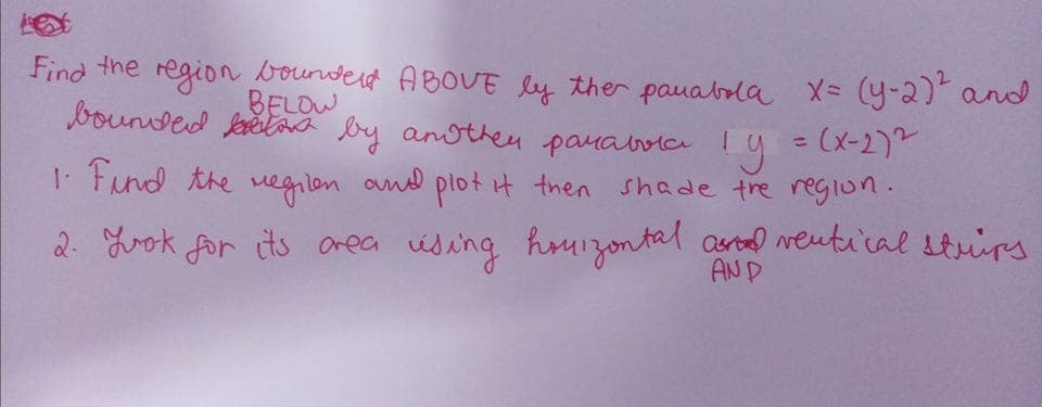 Find the region bounderd ABOUE ly ther pauabola X= (y-2)and
bounded ketana by anothen panaloic!
BELOW
Ty = (x-2)2
I. Fund the vegilen omd plot it then shade tre region.
%3D
2. Lrok for its Oreca ising houizontal ard veutu'cal strirs
AND

