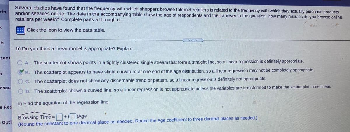 Several studies have found that the frequency with which shoppers browse Internet retailers is related to the frequency with which they actually purchase products
and/or services online. The data in the accompanying table show the age of respondents and their answer to the question "how many minutes do you browse online
retailers per week?" Complete parts a through d.
ts
Click the icon to view the data table.
...
b) Do you think a linear model is appropriate? Explain.
tent
O A. The scatterplot shows points in a tightly clustered single stream that form a straight line, so a linear regression is definitely appropriate.
CB. The scatterplot appears to have slight curvature at one end of the age distribution, so a linear regression may not be completely appropriate.
O C. The scatterplot does not show any discernable trend or pattern, so a linear regression is definitely not appropriate.
esou
O D. The scatterplot shows a curved line, so a linear regression is not appropriate unless the variables are transformed to make the scatterplot more linear.
c) Find the equation of the regression line.
e Res
Browsing Time = +Age
Opti
(Round the constant to one decimal place as needed. Round the Age coefficient to three decimal places as needed.)
