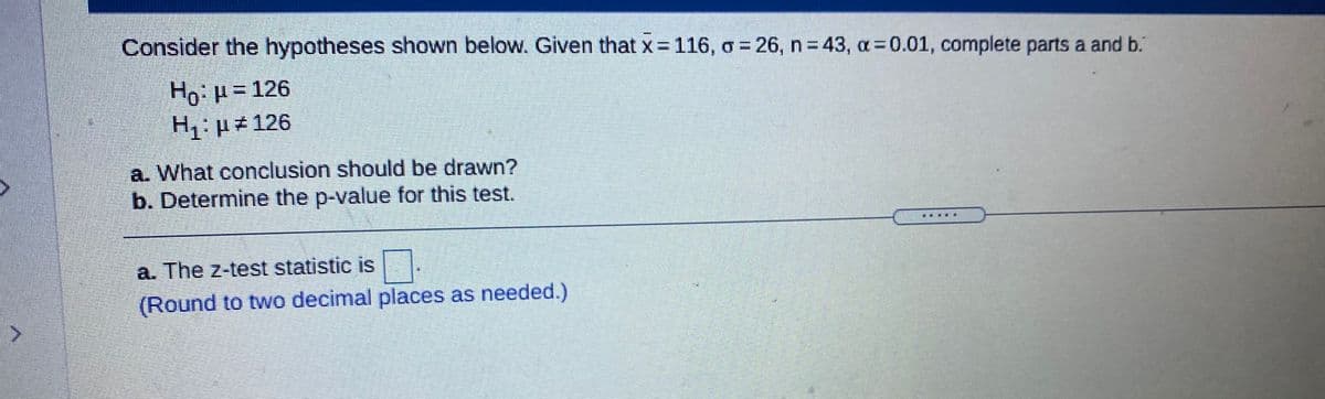 Consider the hypotheses shown below. Given that x = 116, o = 26, n 43, a=0.01, complete parts a and b.
Ho:H= 126
H p#126
a. What conclusion should be drawn?
b. Determine the p-value for this test.
.....
a. The z-test statistic is
(Round to two decimal places as needed.)
