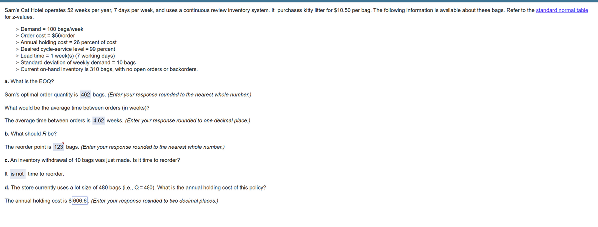 Sam's Cat Hotel operates 52 weeks per year, 7 days per week, and uses a continuous review inventory system. It purchases kitty litter for $10.50 per bag. The following information is available about these bags. Refer to the standard normal table
for z-values.
> Demand = 100 bags/week
> Order cost = $56/order
> Annual holding cost = 26 percent of cost
> Desired cycle-service level = 99 percent
> Lead time = 1 week(s) (7 working days)
> Standard deviation of weekly demand = 10 bags
> Current on-hand inventory is 310 bags, with no open orders or backorders.
a. What is the EOQ?
Sam's optimal order quantity is 462 bags. (Enter your response rounded to the nearest whole number.)
What would be the average time between orders (in weeks)?
The average time between orders is 4.62 weeks. (Enter your response rounded to one decimal place.)
b. What should R be?
The reorder point is 123 bags. (Enter your response rounded to the nearest whole number.)
c. An inventory withdrawal of 10 bags was just made. Is it time to reorder?
It is not time to reorder.
d. The store currently uses a lot size of 480 bags (i.e., Q = 480). What is the annual holding cost of this policy?
The annual holding cost is $ 606.6. (Enter your response rounded to two decimal places.)