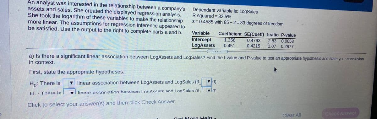 An analyst was interested in the relationship between a company's
assets and sales. She created the displayed regression analysis.
She took the logarithm of these variables to make the relationship
more linear. The assumptions for regression inference appeared to
be satisfied. Use the output to the right to complete parts a and b.
Dependent variable is: LogSales
R squared = 32.5%
S=0.4585 with 85- 2 83 degrees of freedom
Variable
Coefficient SE(Coeff) t-ratio P-value
Intercept
LogAssets
1.356
0.4793
2.83 0.0058
0.451
0.4215
1.07 0.2877
a) Is there a significant linear association between LogAssets and LogSales? Find the t-value and P-value to test an appropriate hypothesis and state your conclusion
in context.
First, state the appropriate hypotheses.
Ho: There is
V linear association between LogAssets and LogSales (B,
v0).
H.·There is
v linear association betweenlogAssets and LoaSales (R.
Click to select your answer(s) and then click Check Answer.
Clear All
Check Answer
Cot More Heln
