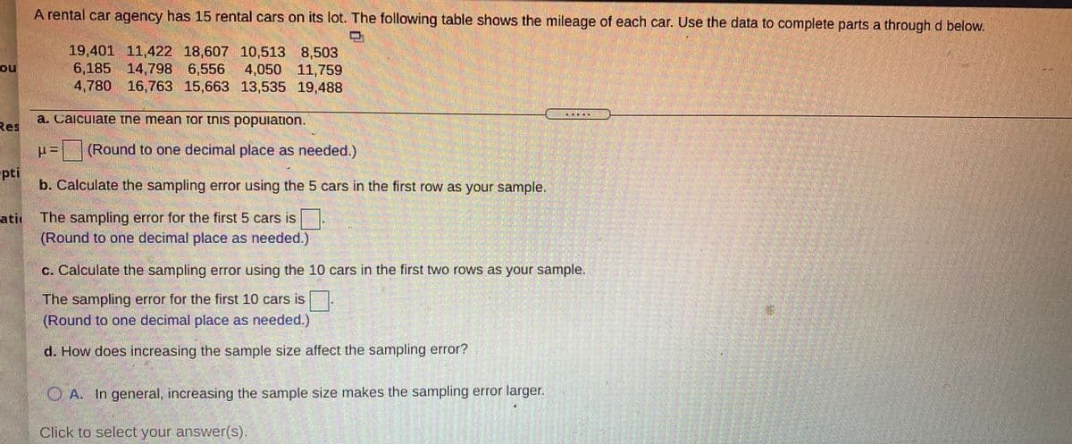 A rental car agency has 15 rental cars on its lot. The following table shows the mileage of each car. Use the data to complete parts a throughd below.
19,401 11,422 18,607 10,513 8,503
6,185 14,798 6,556
4,780 16,763 15,663 13,535 19,488
ou
4,050 11,759
a. Calcuiate tne mean Tor tnis popuiation.
Res
(Round to one decimal place as needed.)
pti
b. Calculate the sampling error using the 5 cars in the first row as your sample.
atir
The sampling error for the first 5 cars is
(Round to one decimal place as needed.)
c. Calculate the sampling error using the 10 cars in the first two rows as your sample.
The sampling error for the first 10 cars is
(Round to one decimal place as needed.)
d. How does increasing the sample size affect the sampling error?
OA. In general, increasing the sample size makes the sampling error larger.
Click to select your answer(s).
