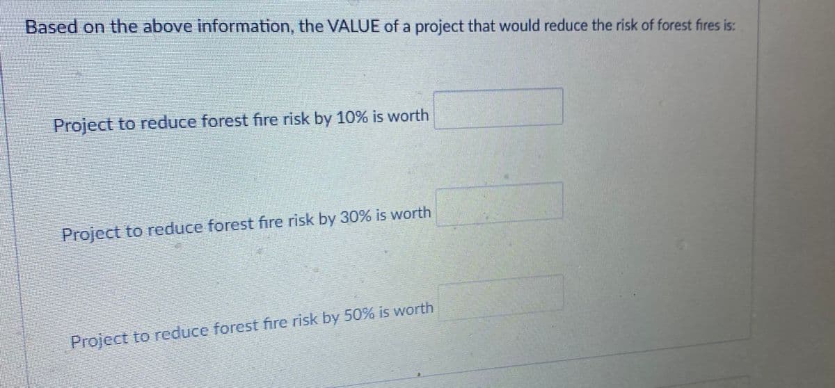 Based on the above information, the VALUE of a project that would reduce the risk of forest fires is:
Project to reduce forest fire risk by 10% is worth
Project to reduce forest fire risk by 30% is worth
Project to reduce forest fire risk by 50% is worth
