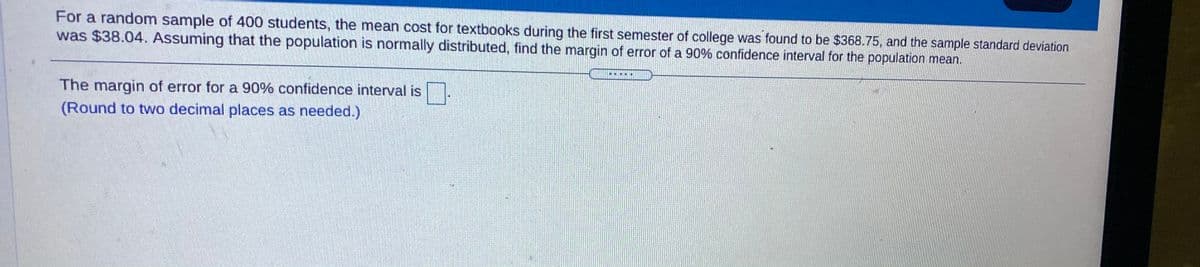 For a random sample of 400 students, the mean cost for textbooks during the first semester of college was found to be $368.75, and the sample standard deviation
was $38.04. Assuming that the population is normally distributed, find the margin of error of a 90% confidence interval for the population mean.
The margin of error for a 90% confidence interval is
(Round to two decimal places as needed.)
