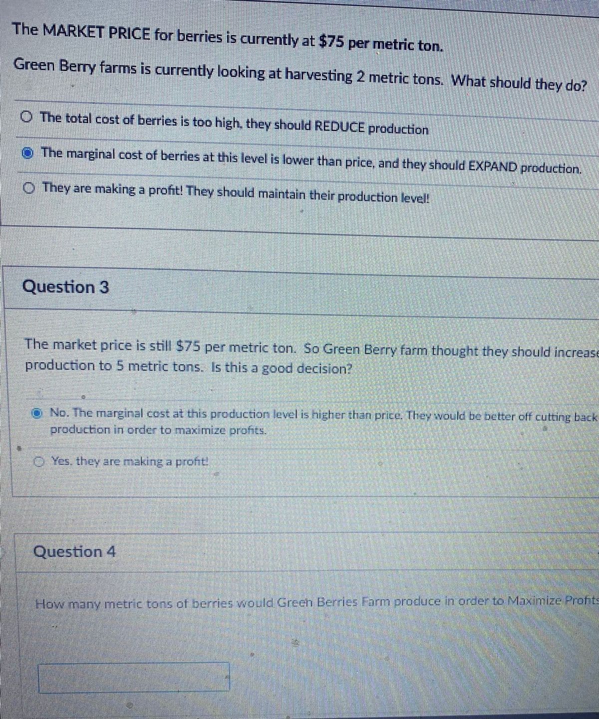 The MARKET PRICE for berries is currently at $75 per metric ton.
Green Berry farms is currently looking at harvesting 2 metric tons. What should they do?
O The total cost of berries is too high, they should REDUCE production
o The marginal cost of berries at this level is lower than price, and they should EXPAND production.
O They are making a profit! They should maintain their production level!
Question 3
The market price is still S75per metric ton. So Green Berry farm thought they should IncreasE
production to 5 metric tons. Is this a good decision?
No. The marginal.cost.at this production level is higher than price. Ihey would be better off cutting back
production in order to maximize profits.
Yes. they are making a prof
Question 4
How many metric tons of berries would Green Berries Farm produce in order to Maximnize Profits
