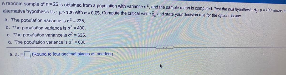 A random sample of n= 25 is obtained from a population with variance o, and the sample mean is computed. Test the null hypothesis Ho: u= 100 versus th
alternative hypothesis H,: u> 100 with a= 0.05. Compute the critical value x, and state your decision rule for the options below.
a. The population variance is o2 = 225.
b. The population variance is o2 = 400.
c. The population variance is o2 = 625.
.2.
d. The population variance is o? = 600.
a. X, =
(Round to four decimal places as needed.)
