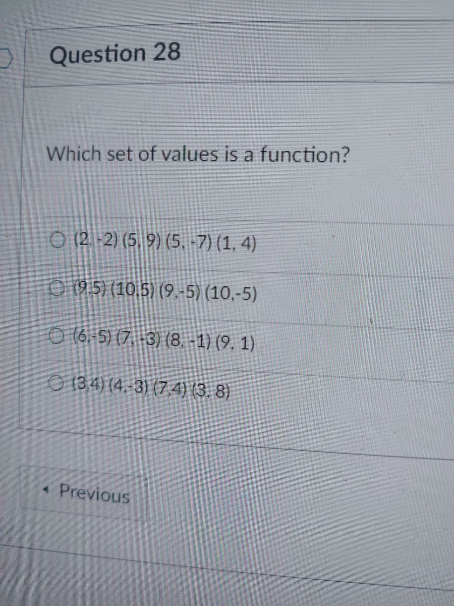 Question 28
Which set of values is a function?
O (2.-2) (5, 9) (5, -7) (1, 4)
(9.5) (10,5) (9,-5) (10,-5)
O(6,-5) (7.-3) (8. -1) (9, 1)
O (3,4) (4.-3) (7.4) (3.8)
Previous